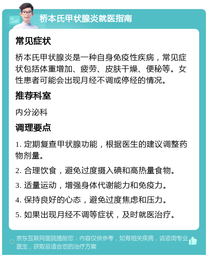 桥本氏甲状腺炎就医指南 常见症状 桥本氏甲状腺炎是一种自身免疫性疾病，常见症状包括体重增加、疲劳、皮肤干燥、便秘等。女性患者可能会出现月经不调或停经的情况。 推荐科室 内分泌科 调理要点 1. 定期复查甲状腺功能，根据医生的建议调整药物剂量。 2. 合理饮食，避免过度摄入碘和高热量食物。 3. 适量运动，增强身体代谢能力和免疫力。 4. 保持良好的心态，避免过度焦虑和压力。 5. 如果出现月经不调等症状，及时就医治疗。