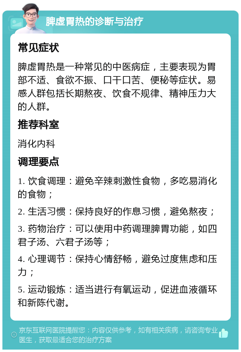 脾虚胃热的诊断与治疗 常见症状 脾虚胃热是一种常见的中医病症，主要表现为胃部不适、食欲不振、口干口苦、便秘等症状。易感人群包括长期熬夜、饮食不规律、精神压力大的人群。 推荐科室 消化内科 调理要点 1. 饮食调理：避免辛辣刺激性食物，多吃易消化的食物； 2. 生活习惯：保持良好的作息习惯，避免熬夜； 3. 药物治疗：可以使用中药调理脾胃功能，如四君子汤、六君子汤等； 4. 心理调节：保持心情舒畅，避免过度焦虑和压力； 5. 运动锻炼：适当进行有氧运动，促进血液循环和新陈代谢。