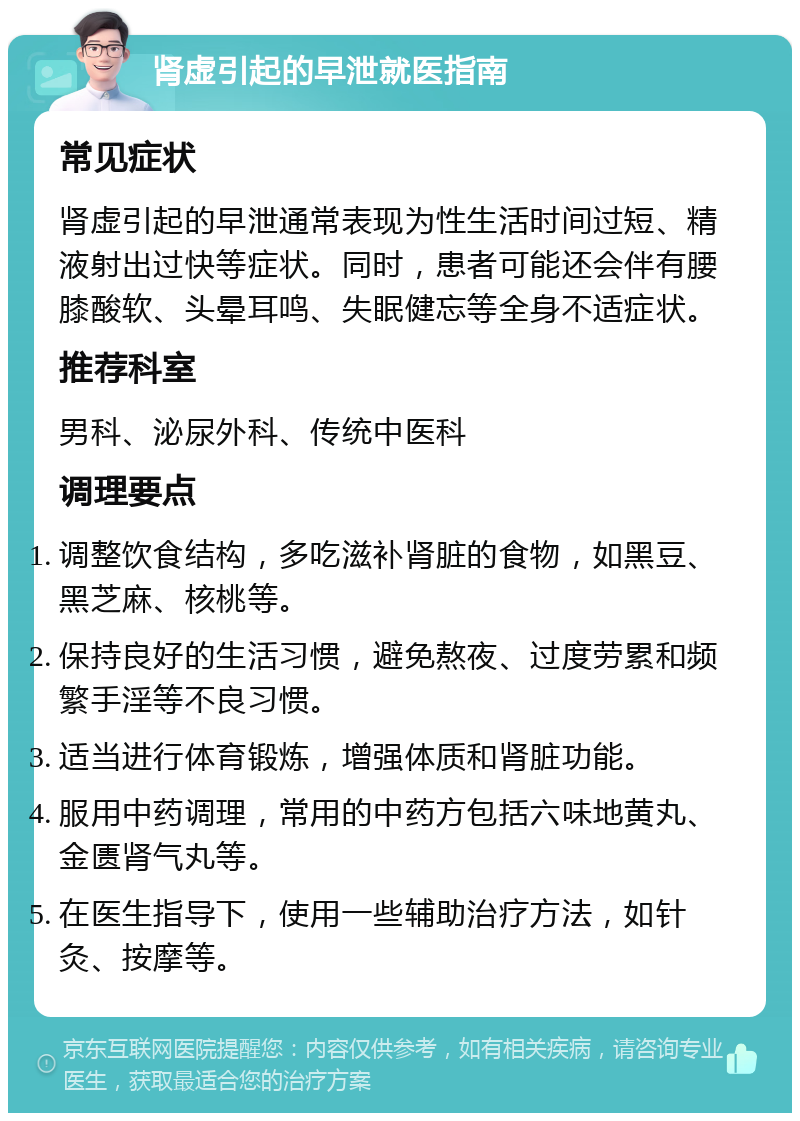 肾虚引起的早泄就医指南 常见症状 肾虚引起的早泄通常表现为性生活时间过短、精液射出过快等症状。同时，患者可能还会伴有腰膝酸软、头晕耳鸣、失眠健忘等全身不适症状。 推荐科室 男科、泌尿外科、传统中医科 调理要点 调整饮食结构，多吃滋补肾脏的食物，如黑豆、黑芝麻、核桃等。 保持良好的生活习惯，避免熬夜、过度劳累和频繁手淫等不良习惯。 适当进行体育锻炼，增强体质和肾脏功能。 服用中药调理，常用的中药方包括六味地黄丸、金匮肾气丸等。 在医生指导下，使用一些辅助治疗方法，如针灸、按摩等。