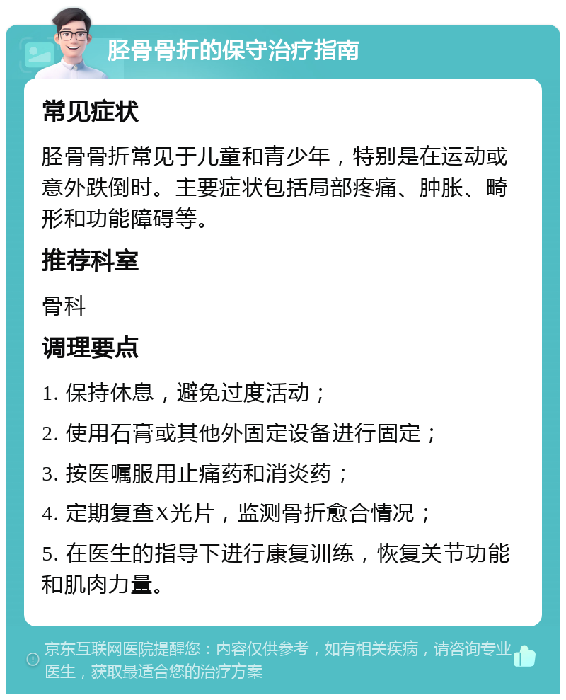 胫骨骨折的保守治疗指南 常见症状 胫骨骨折常见于儿童和青少年，特别是在运动或意外跌倒时。主要症状包括局部疼痛、肿胀、畸形和功能障碍等。 推荐科室 骨科 调理要点 1. 保持休息，避免过度活动； 2. 使用石膏或其他外固定设备进行固定； 3. 按医嘱服用止痛药和消炎药； 4. 定期复查X光片，监测骨折愈合情况； 5. 在医生的指导下进行康复训练，恢复关节功能和肌肉力量。