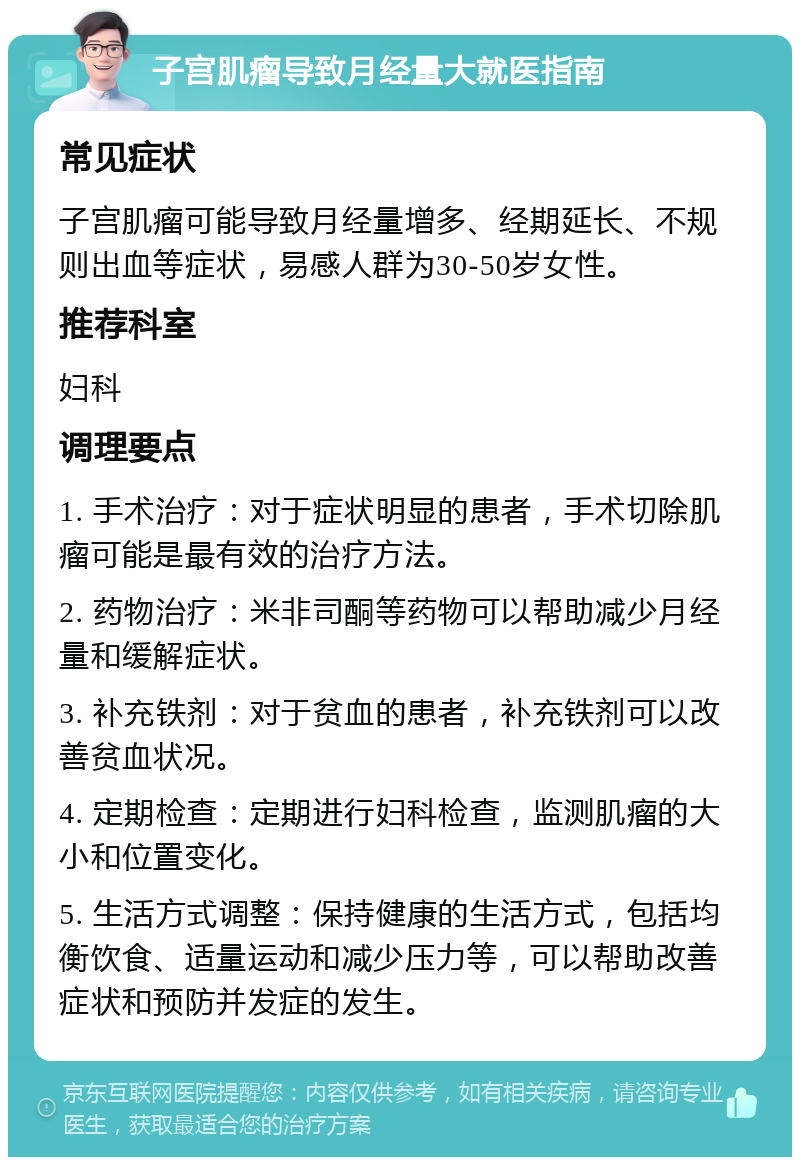 子宫肌瘤导致月经量大就医指南 常见症状 子宫肌瘤可能导致月经量增多、经期延长、不规则出血等症状，易感人群为30-50岁女性。 推荐科室 妇科 调理要点 1. 手术治疗：对于症状明显的患者，手术切除肌瘤可能是最有效的治疗方法。 2. 药物治疗：米非司酮等药物可以帮助减少月经量和缓解症状。 3. 补充铁剂：对于贫血的患者，补充铁剂可以改善贫血状况。 4. 定期检查：定期进行妇科检查，监测肌瘤的大小和位置变化。 5. 生活方式调整：保持健康的生活方式，包括均衡饮食、适量运动和减少压力等，可以帮助改善症状和预防并发症的发生。