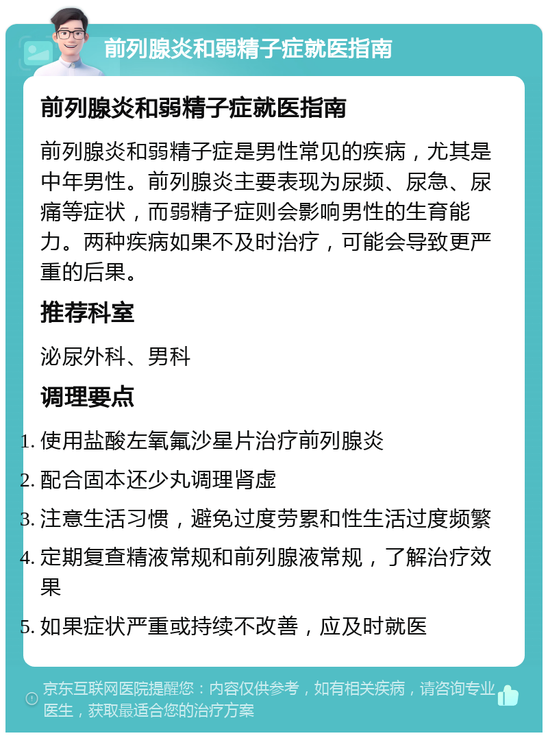 前列腺炎和弱精子症就医指南 前列腺炎和弱精子症就医指南 前列腺炎和弱精子症是男性常见的疾病，尤其是中年男性。前列腺炎主要表现为尿频、尿急、尿痛等症状，而弱精子症则会影响男性的生育能力。两种疾病如果不及时治疗，可能会导致更严重的后果。 推荐科室 泌尿外科、男科 调理要点 使用盐酸左氧氟沙星片治疗前列腺炎 配合固本还少丸调理肾虚 注意生活习惯，避免过度劳累和性生活过度频繁 定期复查精液常规和前列腺液常规，了解治疗效果 如果症状严重或持续不改善，应及时就医