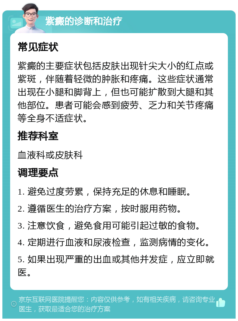 紫癜的诊断和治疗 常见症状 紫癜的主要症状包括皮肤出现针尖大小的红点或紫斑，伴随着轻微的肿胀和疼痛。这些症状通常出现在小腿和脚背上，但也可能扩散到大腿和其他部位。患者可能会感到疲劳、乏力和关节疼痛等全身不适症状。 推荐科室 血液科或皮肤科 调理要点 1. 避免过度劳累，保持充足的休息和睡眠。 2. 遵循医生的治疗方案，按时服用药物。 3. 注意饮食，避免食用可能引起过敏的食物。 4. 定期进行血液和尿液检查，监测病情的变化。 5. 如果出现严重的出血或其他并发症，应立即就医。