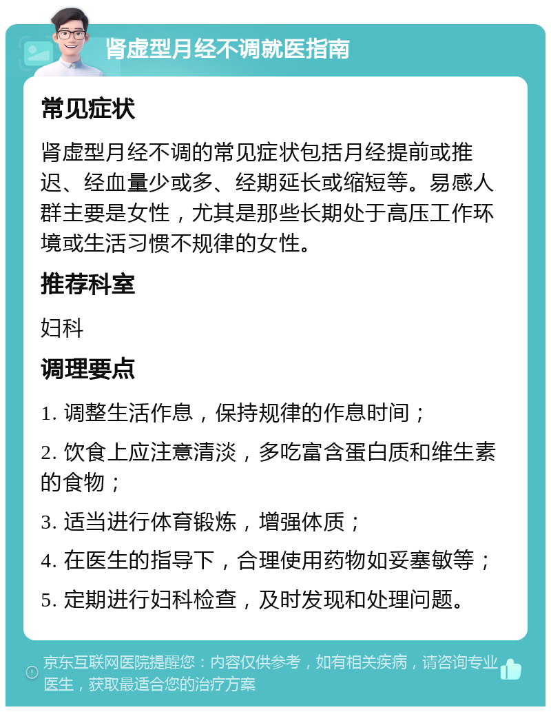 肾虚型月经不调就医指南 常见症状 肾虚型月经不调的常见症状包括月经提前或推迟、经血量少或多、经期延长或缩短等。易感人群主要是女性，尤其是那些长期处于高压工作环境或生活习惯不规律的女性。 推荐科室 妇科 调理要点 1. 调整生活作息，保持规律的作息时间； 2. 饮食上应注意清淡，多吃富含蛋白质和维生素的食物； 3. 适当进行体育锻炼，增强体质； 4. 在医生的指导下，合理使用药物如妥塞敏等； 5. 定期进行妇科检查，及时发现和处理问题。