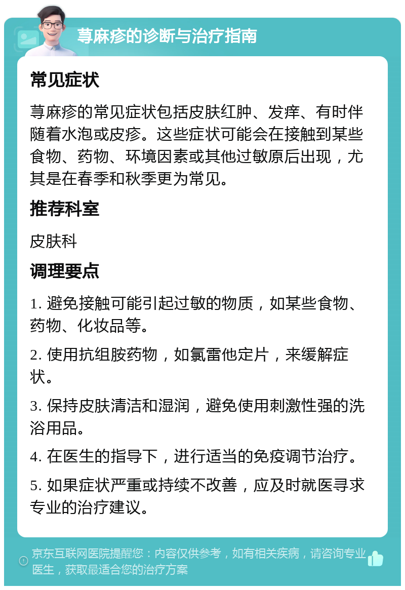 荨麻疹的诊断与治疗指南 常见症状 荨麻疹的常见症状包括皮肤红肿、发痒、有时伴随着水泡或皮疹。这些症状可能会在接触到某些食物、药物、环境因素或其他过敏原后出现，尤其是在春季和秋季更为常见。 推荐科室 皮肤科 调理要点 1. 避免接触可能引起过敏的物质，如某些食物、药物、化妆品等。 2. 使用抗组胺药物，如氯雷他定片，来缓解症状。 3. 保持皮肤清洁和湿润，避免使用刺激性强的洗浴用品。 4. 在医生的指导下，进行适当的免疫调节治疗。 5. 如果症状严重或持续不改善，应及时就医寻求专业的治疗建议。