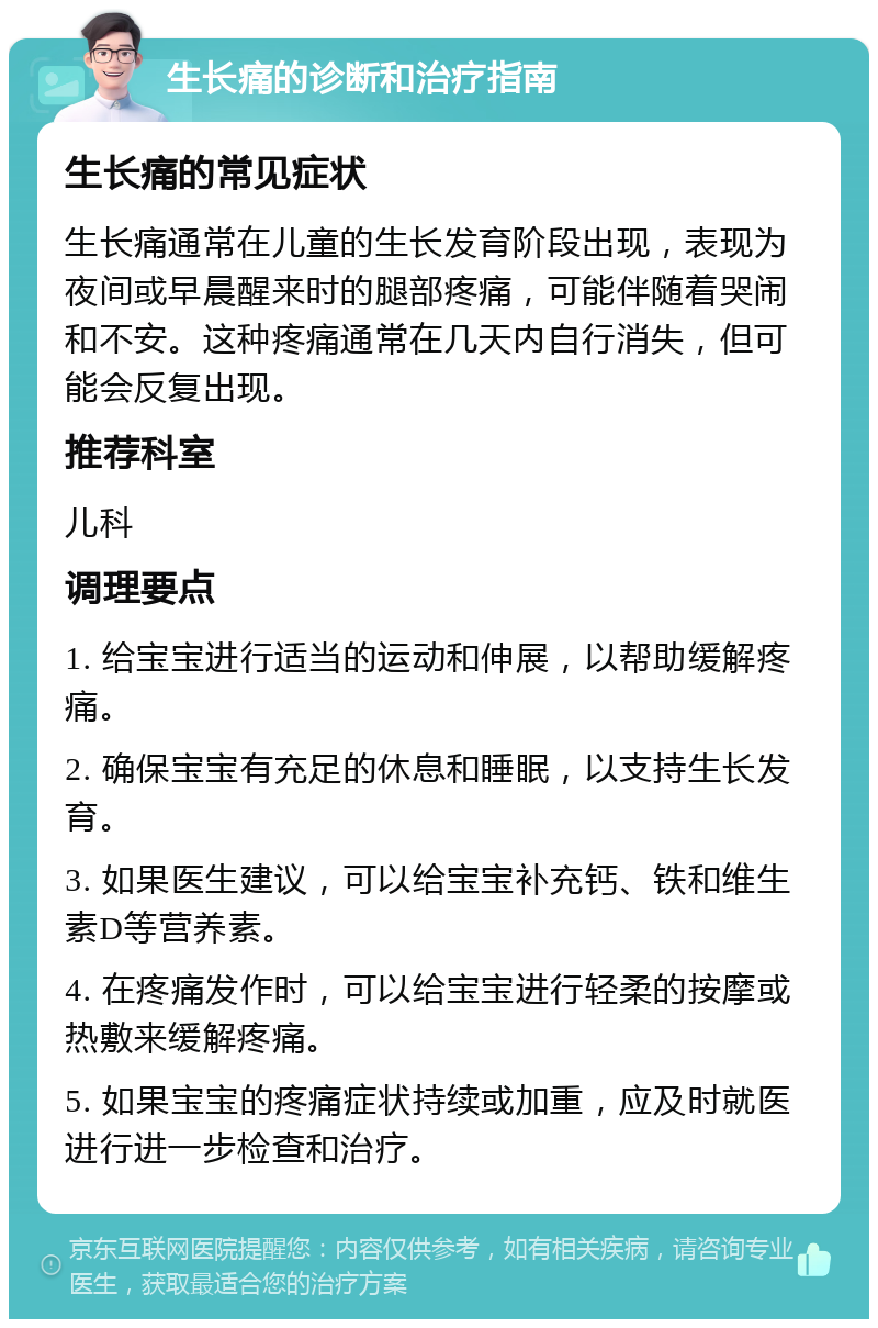 生长痛的诊断和治疗指南 生长痛的常见症状 生长痛通常在儿童的生长发育阶段出现，表现为夜间或早晨醒来时的腿部疼痛，可能伴随着哭闹和不安。这种疼痛通常在几天内自行消失，但可能会反复出现。 推荐科室 儿科 调理要点 1. 给宝宝进行适当的运动和伸展，以帮助缓解疼痛。 2. 确保宝宝有充足的休息和睡眠，以支持生长发育。 3. 如果医生建议，可以给宝宝补充钙、铁和维生素D等营养素。 4. 在疼痛发作时，可以给宝宝进行轻柔的按摩或热敷来缓解疼痛。 5. 如果宝宝的疼痛症状持续或加重，应及时就医进行进一步检查和治疗。