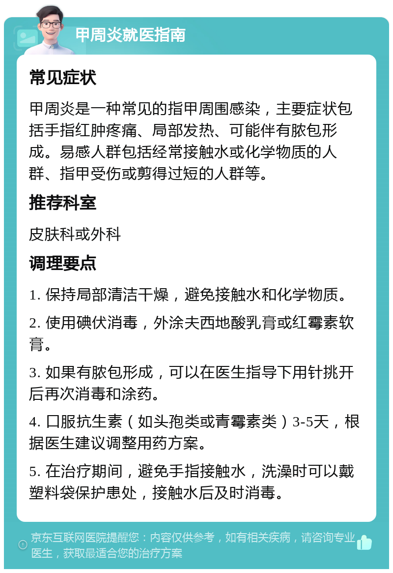 甲周炎就医指南 常见症状 甲周炎是一种常见的指甲周围感染，主要症状包括手指红肿疼痛、局部发热、可能伴有脓包形成。易感人群包括经常接触水或化学物质的人群、指甲受伤或剪得过短的人群等。 推荐科室 皮肤科或外科 调理要点 1. 保持局部清洁干燥，避免接触水和化学物质。 2. 使用碘伏消毒，外涂夫西地酸乳膏或红霉素软膏。 3. 如果有脓包形成，可以在医生指导下用针挑开后再次消毒和涂药。 4. 口服抗生素（如头孢类或青霉素类）3-5天，根据医生建议调整用药方案。 5. 在治疗期间，避免手指接触水，洗澡时可以戴塑料袋保护患处，接触水后及时消毒。