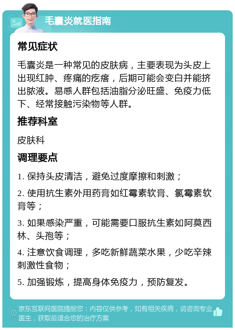 毛囊炎就医指南 常见症状 毛囊炎是一种常见的皮肤病，主要表现为头皮上出现红肿、疼痛的疙瘩，后期可能会变白并能挤出脓液。易感人群包括油脂分泌旺盛、免疫力低下、经常接触污染物等人群。 推荐科室 皮肤科 调理要点 1. 保持头皮清洁，避免过度摩擦和刺激； 2. 使用抗生素外用药膏如红霉素软膏、氯霉素软膏等； 3. 如果感染严重，可能需要口服抗生素如阿莫西林、头孢等； 4. 注意饮食调理，多吃新鲜蔬菜水果，少吃辛辣刺激性食物； 5. 加强锻炼，提高身体免疫力，预防复发。