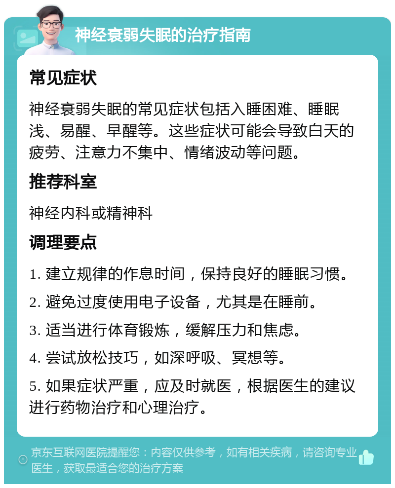 神经衰弱失眠的治疗指南 常见症状 神经衰弱失眠的常见症状包括入睡困难、睡眠浅、易醒、早醒等。这些症状可能会导致白天的疲劳、注意力不集中、情绪波动等问题。 推荐科室 神经内科或精神科 调理要点 1. 建立规律的作息时间，保持良好的睡眠习惯。 2. 避免过度使用电子设备，尤其是在睡前。 3. 适当进行体育锻炼，缓解压力和焦虑。 4. 尝试放松技巧，如深呼吸、冥想等。 5. 如果症状严重，应及时就医，根据医生的建议进行药物治疗和心理治疗。