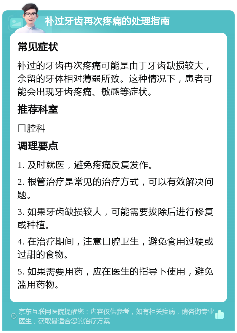 补过牙齿再次疼痛的处理指南 常见症状 补过的牙齿再次疼痛可能是由于牙齿缺损较大，余留的牙体相对薄弱所致。这种情况下，患者可能会出现牙齿疼痛、敏感等症状。 推荐科室 口腔科 调理要点 1. 及时就医，避免疼痛反复发作。 2. 根管治疗是常见的治疗方式，可以有效解决问题。 3. 如果牙齿缺损较大，可能需要拔除后进行修复或种植。 4. 在治疗期间，注意口腔卫生，避免食用过硬或过甜的食物。 5. 如果需要用药，应在医生的指导下使用，避免滥用药物。