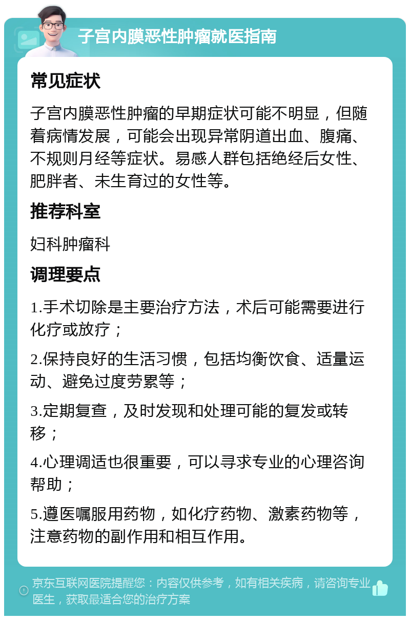 子宫内膜恶性肿瘤就医指南 常见症状 子宫内膜恶性肿瘤的早期症状可能不明显，但随着病情发展，可能会出现异常阴道出血、腹痛、不规则月经等症状。易感人群包括绝经后女性、肥胖者、未生育过的女性等。 推荐科室 妇科肿瘤科 调理要点 1.手术切除是主要治疗方法，术后可能需要进行化疗或放疗； 2.保持良好的生活习惯，包括均衡饮食、适量运动、避免过度劳累等； 3.定期复查，及时发现和处理可能的复发或转移； 4.心理调适也很重要，可以寻求专业的心理咨询帮助； 5.遵医嘱服用药物，如化疗药物、激素药物等，注意药物的副作用和相互作用。