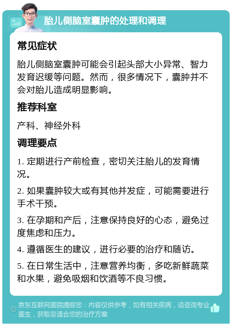 胎儿侧脑室囊肿的处理和调理 常见症状 胎儿侧脑室囊肿可能会引起头部大小异常、智力发育迟缓等问题。然而，很多情况下，囊肿并不会对胎儿造成明显影响。 推荐科室 产科、神经外科 调理要点 1. 定期进行产前检查，密切关注胎儿的发育情况。 2. 如果囊肿较大或有其他并发症，可能需要进行手术干预。 3. 在孕期和产后，注意保持良好的心态，避免过度焦虑和压力。 4. 遵循医生的建议，进行必要的治疗和随访。 5. 在日常生活中，注意营养均衡，多吃新鲜蔬菜和水果，避免吸烟和饮酒等不良习惯。