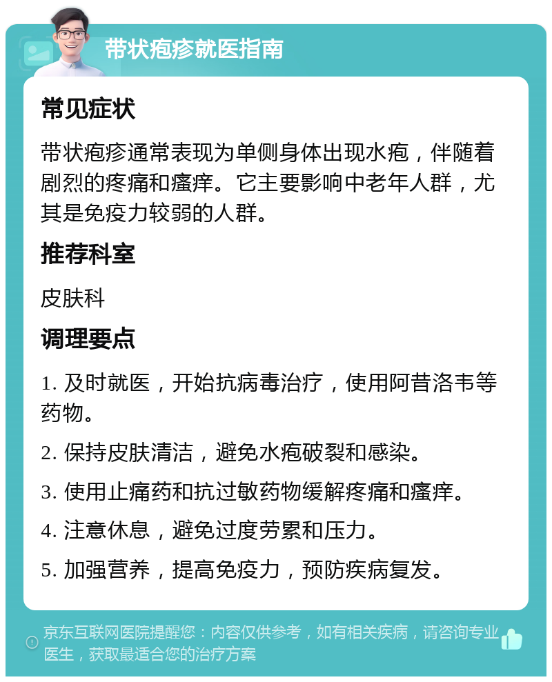 带状疱疹就医指南 常见症状 带状疱疹通常表现为单侧身体出现水疱，伴随着剧烈的疼痛和瘙痒。它主要影响中老年人群，尤其是免疫力较弱的人群。 推荐科室 皮肤科 调理要点 1. 及时就医，开始抗病毒治疗，使用阿昔洛韦等药物。 2. 保持皮肤清洁，避免水疱破裂和感染。 3. 使用止痛药和抗过敏药物缓解疼痛和瘙痒。 4. 注意休息，避免过度劳累和压力。 5. 加强营养，提高免疫力，预防疾病复发。