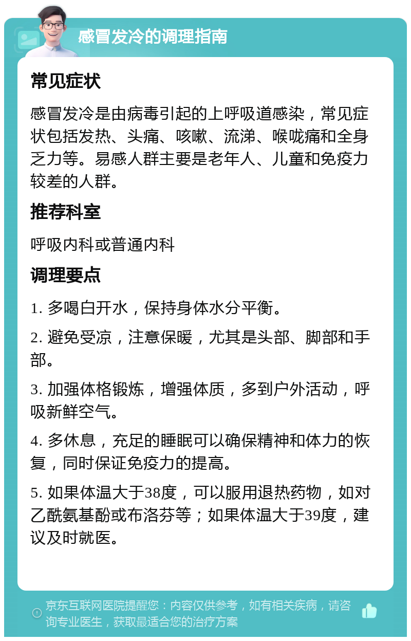 感冒发冷的调理指南 常见症状 感冒发冷是由病毒引起的上呼吸道感染，常见症状包括发热、头痛、咳嗽、流涕、喉咙痛和全身乏力等。易感人群主要是老年人、儿童和免疫力较差的人群。 推荐科室 呼吸内科或普通内科 调理要点 1. 多喝白开水，保持身体水分平衡。 2. 避免受凉，注意保暖，尤其是头部、脚部和手部。 3. 加强体格锻炼，增强体质，多到户外活动，呼吸新鲜空气。 4. 多休息，充足的睡眠可以确保精神和体力的恢复，同时保证免疫力的提高。 5. 如果体温大于38度，可以服用退热药物，如对乙酰氨基酚或布洛芬等；如果体温大于39度，建议及时就医。