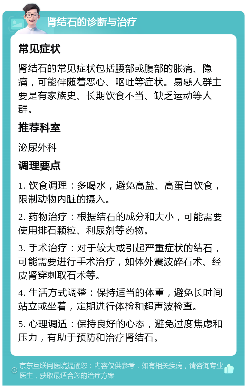 肾结石的诊断与治疗 常见症状 肾结石的常见症状包括腰部或腹部的胀痛、隐痛，可能伴随着恶心、呕吐等症状。易感人群主要是有家族史、长期饮食不当、缺乏运动等人群。 推荐科室 泌尿外科 调理要点 1. 饮食调理：多喝水，避免高盐、高蛋白饮食，限制动物内脏的摄入。 2. 药物治疗：根据结石的成分和大小，可能需要使用排石颗粒、利尿剂等药物。 3. 手术治疗：对于较大或引起严重症状的结石，可能需要进行手术治疗，如体外震波碎石术、经皮肾穿刺取石术等。 4. 生活方式调整：保持适当的体重，避免长时间站立或坐着，定期进行体检和超声波检查。 5. 心理调适：保持良好的心态，避免过度焦虑和压力，有助于预防和治疗肾结石。