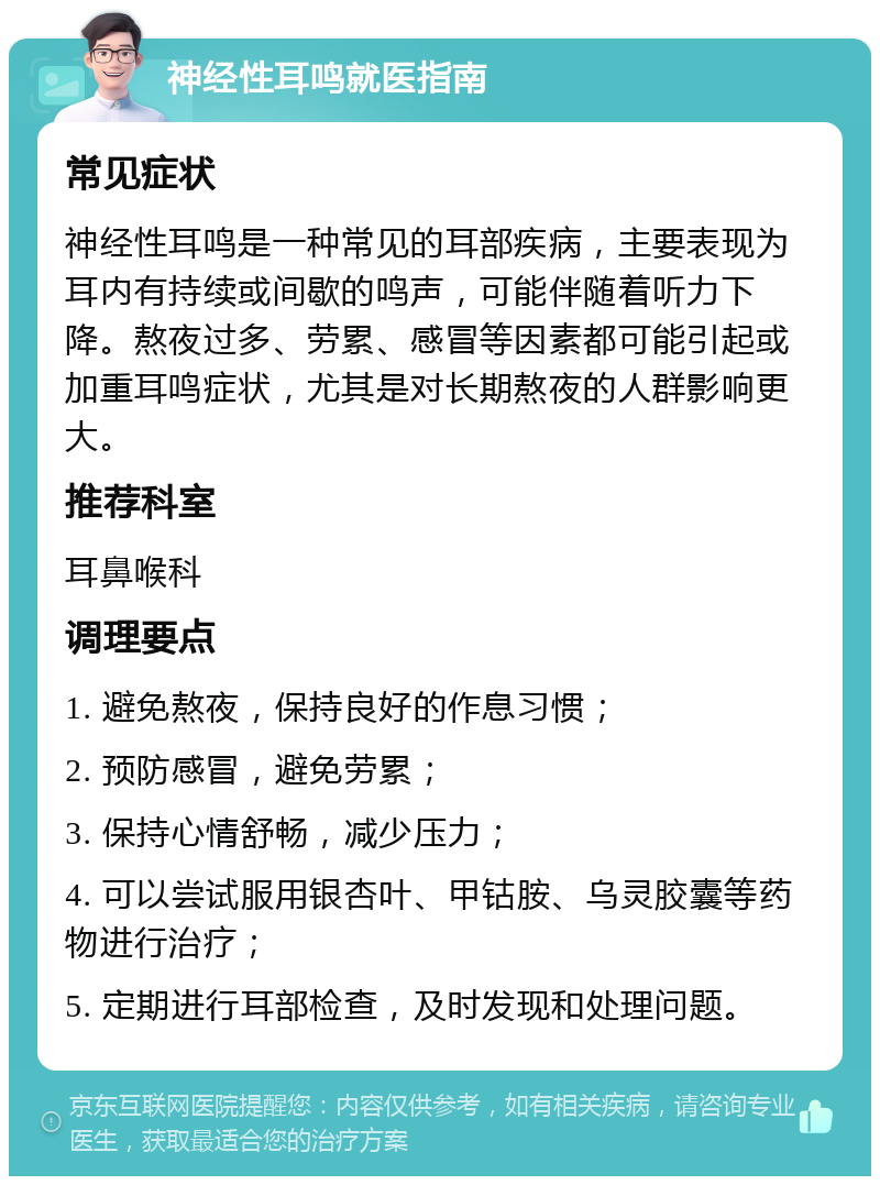 神经性耳鸣就医指南 常见症状 神经性耳鸣是一种常见的耳部疾病，主要表现为耳内有持续或间歇的鸣声，可能伴随着听力下降。熬夜过多、劳累、感冒等因素都可能引起或加重耳鸣症状，尤其是对长期熬夜的人群影响更大。 推荐科室 耳鼻喉科 调理要点 1. 避免熬夜，保持良好的作息习惯； 2. 预防感冒，避免劳累； 3. 保持心情舒畅，减少压力； 4. 可以尝试服用银杏叶、甲钴胺、乌灵胶囊等药物进行治疗； 5. 定期进行耳部检查，及时发现和处理问题。