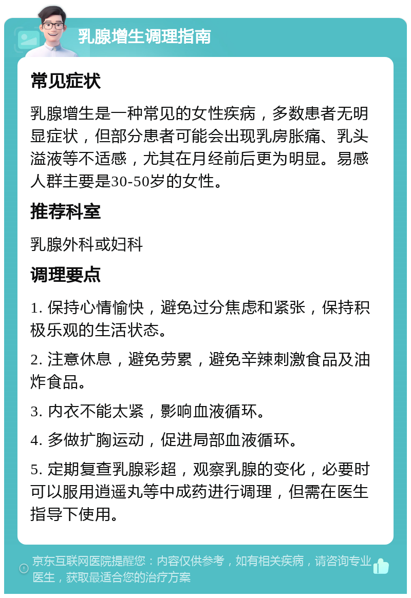 乳腺增生调理指南 常见症状 乳腺增生是一种常见的女性疾病，多数患者无明显症状，但部分患者可能会出现乳房胀痛、乳头溢液等不适感，尤其在月经前后更为明显。易感人群主要是30-50岁的女性。 推荐科室 乳腺外科或妇科 调理要点 1. 保持心情愉快，避免过分焦虑和紧张，保持积极乐观的生活状态。 2. 注意休息，避免劳累，避免辛辣刺激食品及油炸食品。 3. 内衣不能太紧，影响血液循环。 4. 多做扩胸运动，促进局部血液循环。 5. 定期复查乳腺彩超，观察乳腺的变化，必要时可以服用逍遥丸等中成药进行调理，但需在医生指导下使用。