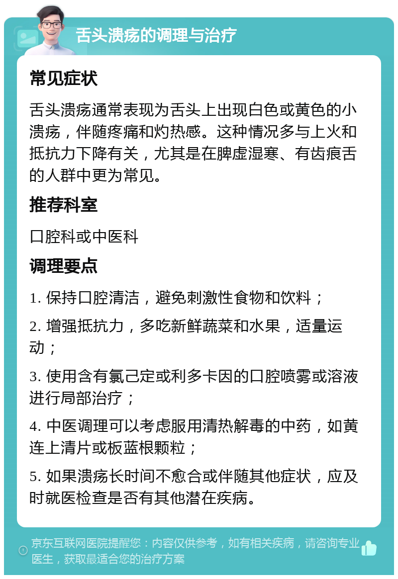 舌头溃疡的调理与治疗 常见症状 舌头溃疡通常表现为舌头上出现白色或黄色的小溃疡，伴随疼痛和灼热感。这种情况多与上火和抵抗力下降有关，尤其是在脾虚湿寒、有齿痕舌的人群中更为常见。 推荐科室 口腔科或中医科 调理要点 1. 保持口腔清洁，避免刺激性食物和饮料； 2. 增强抵抗力，多吃新鲜蔬菜和水果，适量运动； 3. 使用含有氯己定或利多卡因的口腔喷雾或溶液进行局部治疗； 4. 中医调理可以考虑服用清热解毒的中药，如黄连上清片或板蓝根颗粒； 5. 如果溃疡长时间不愈合或伴随其他症状，应及时就医检查是否有其他潜在疾病。