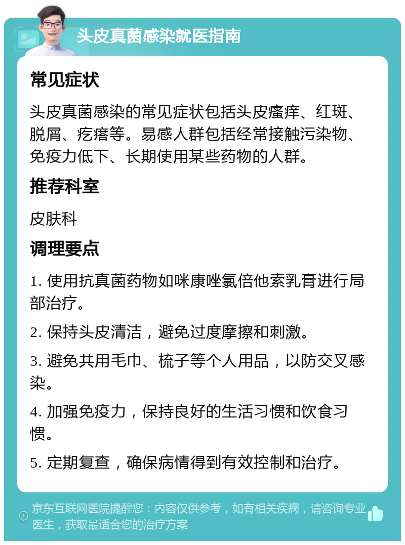 头皮真菌感染就医指南 常见症状 头皮真菌感染的常见症状包括头皮瘙痒、红斑、脱屑、疙瘩等。易感人群包括经常接触污染物、免疫力低下、长期使用某些药物的人群。 推荐科室 皮肤科 调理要点 1. 使用抗真菌药物如咪康唑氯倍他索乳膏进行局部治疗。 2. 保持头皮清洁，避免过度摩擦和刺激。 3. 避免共用毛巾、梳子等个人用品，以防交叉感染。 4. 加强免疫力，保持良好的生活习惯和饮食习惯。 5. 定期复查，确保病情得到有效控制和治疗。