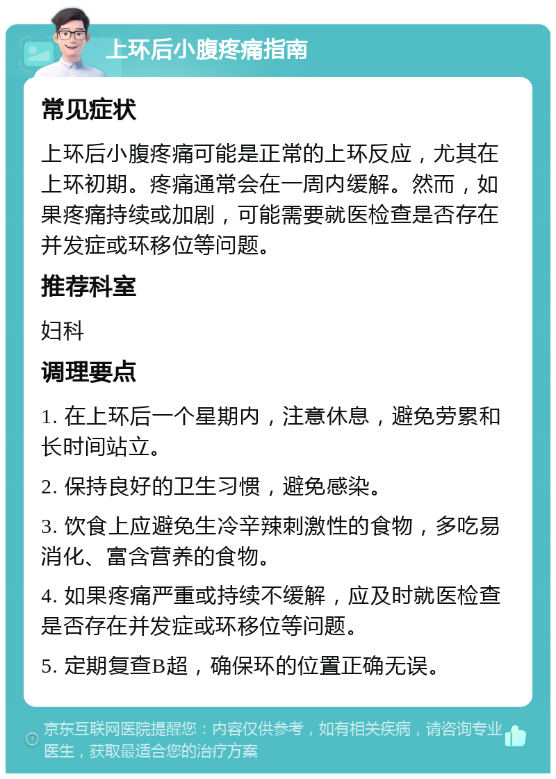 上环后小腹疼痛指南 常见症状 上环后小腹疼痛可能是正常的上环反应，尤其在上环初期。疼痛通常会在一周内缓解。然而，如果疼痛持续或加剧，可能需要就医检查是否存在并发症或环移位等问题。 推荐科室 妇科 调理要点 1. 在上环后一个星期内，注意休息，避免劳累和长时间站立。 2. 保持良好的卫生习惯，避免感染。 3. 饮食上应避免生冷辛辣刺激性的食物，多吃易消化、富含营养的食物。 4. 如果疼痛严重或持续不缓解，应及时就医检查是否存在并发症或环移位等问题。 5. 定期复查B超，确保环的位置正确无误。