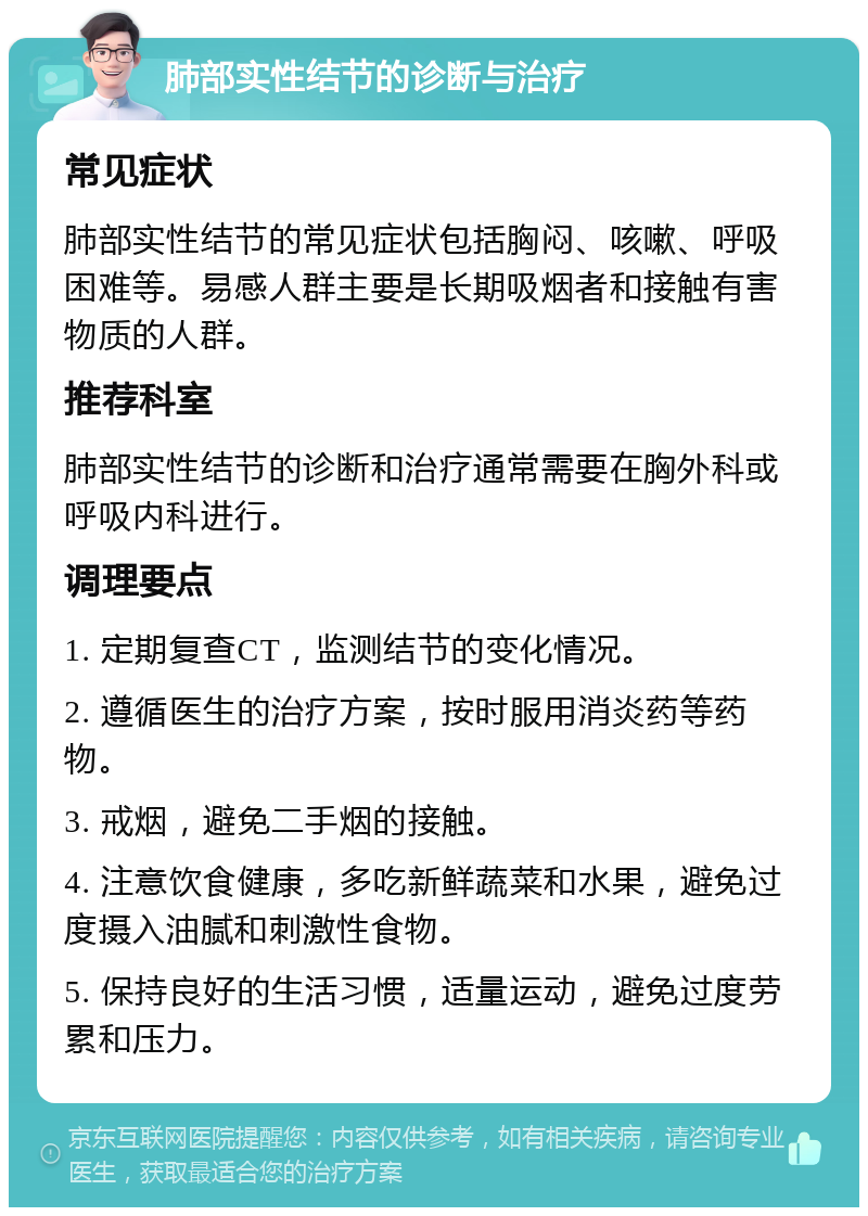 肺部实性结节的诊断与治疗 常见症状 肺部实性结节的常见症状包括胸闷、咳嗽、呼吸困难等。易感人群主要是长期吸烟者和接触有害物质的人群。 推荐科室 肺部实性结节的诊断和治疗通常需要在胸外科或呼吸内科进行。 调理要点 1. 定期复查CT，监测结节的变化情况。 2. 遵循医生的治疗方案，按时服用消炎药等药物。 3. 戒烟，避免二手烟的接触。 4. 注意饮食健康，多吃新鲜蔬菜和水果，避免过度摄入油腻和刺激性食物。 5. 保持良好的生活习惯，适量运动，避免过度劳累和压力。