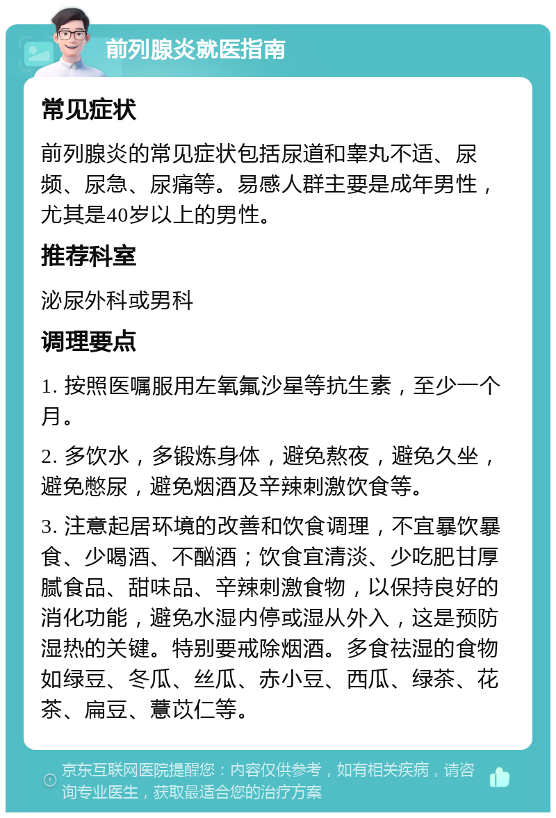 前列腺炎就医指南 常见症状 前列腺炎的常见症状包括尿道和睾丸不适、尿频、尿急、尿痛等。易感人群主要是成年男性，尤其是40岁以上的男性。 推荐科室 泌尿外科或男科 调理要点 1. 按照医嘱服用左氧氟沙星等抗生素，至少一个月。 2. 多饮水，多锻炼身体，避免熬夜，避免久坐，避免憋尿，避免烟酒及辛辣刺激饮食等。 3. 注意起居环境的改善和饮食调理，不宜暴饮暴食、少喝酒、不酗酒；饮食宜清淡、少吃肥甘厚腻食品、甜味品、辛辣刺激食物，以保持良好的消化功能，避免水湿内停或湿从外入，这是预防湿热的关键。特别要戒除烟酒。多食祛湿的食物如绿豆、冬瓜、丝瓜、赤小豆、西瓜、绿茶、花茶、扁豆、薏苡仁等。