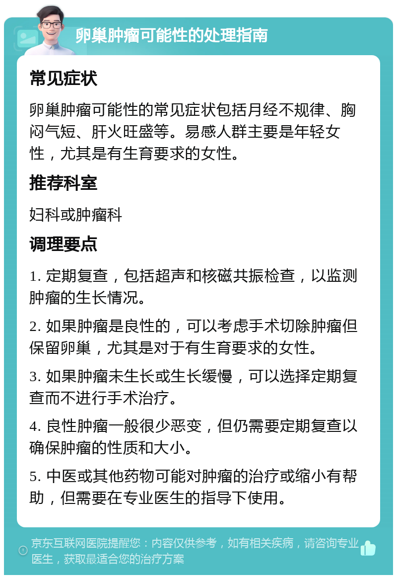 卵巢肿瘤可能性的处理指南 常见症状 卵巢肿瘤可能性的常见症状包括月经不规律、胸闷气短、肝火旺盛等。易感人群主要是年轻女性，尤其是有生育要求的女性。 推荐科室 妇科或肿瘤科 调理要点 1. 定期复查，包括超声和核磁共振检查，以监测肿瘤的生长情况。 2. 如果肿瘤是良性的，可以考虑手术切除肿瘤但保留卵巢，尤其是对于有生育要求的女性。 3. 如果肿瘤未生长或生长缓慢，可以选择定期复查而不进行手术治疗。 4. 良性肿瘤一般很少恶变，但仍需要定期复查以确保肿瘤的性质和大小。 5. 中医或其他药物可能对肿瘤的治疗或缩小有帮助，但需要在专业医生的指导下使用。