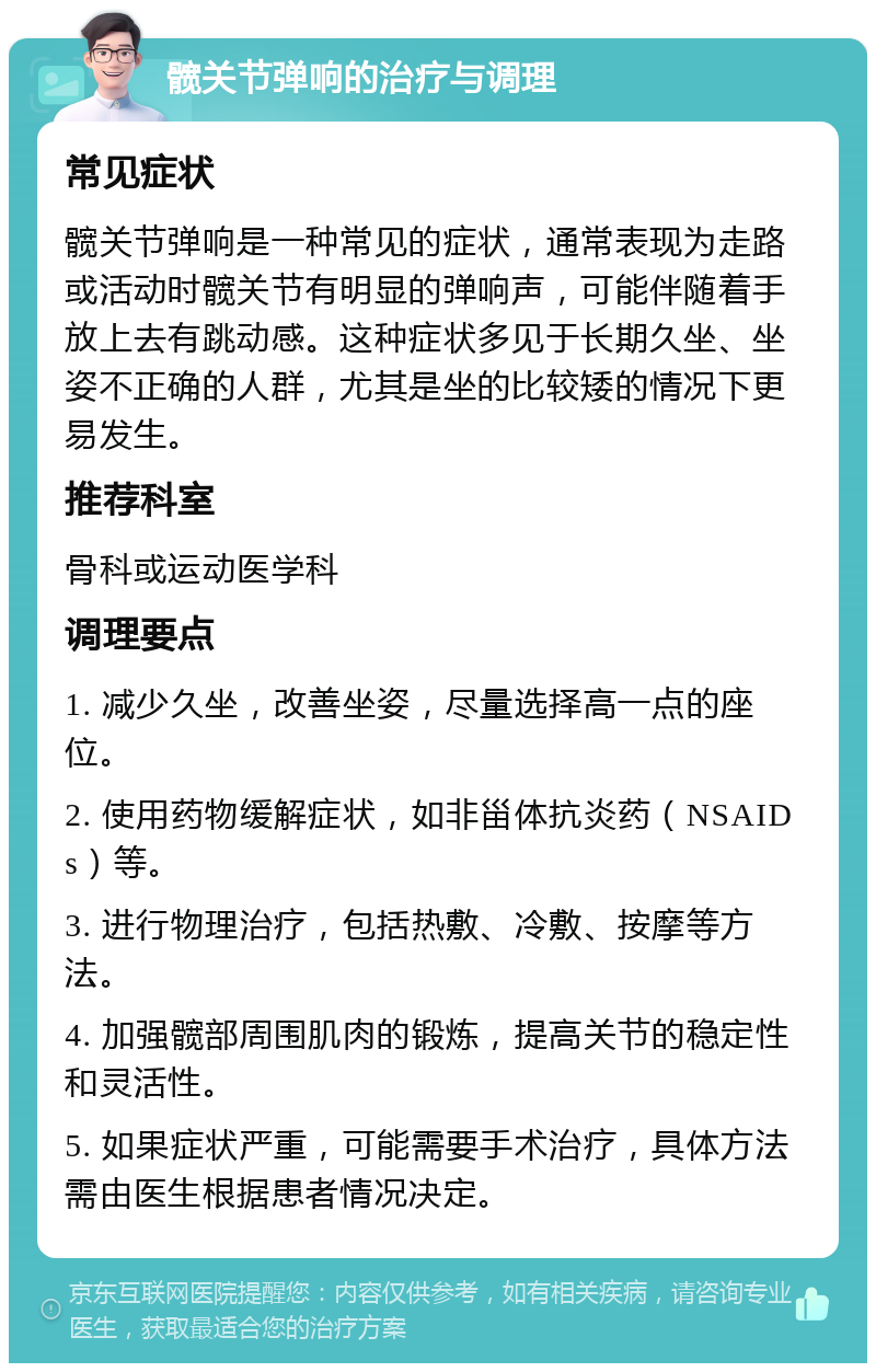 髋关节弹响的治疗与调理 常见症状 髋关节弹响是一种常见的症状，通常表现为走路或活动时髋关节有明显的弹响声，可能伴随着手放上去有跳动感。这种症状多见于长期久坐、坐姿不正确的人群，尤其是坐的比较矮的情况下更易发生。 推荐科室 骨科或运动医学科 调理要点 1. 减少久坐，改善坐姿，尽量选择高一点的座位。 2. 使用药物缓解症状，如非甾体抗炎药（NSAIDs）等。 3. 进行物理治疗，包括热敷、冷敷、按摩等方法。 4. 加强髋部周围肌肉的锻炼，提高关节的稳定性和灵活性。 5. 如果症状严重，可能需要手术治疗，具体方法需由医生根据患者情况决定。