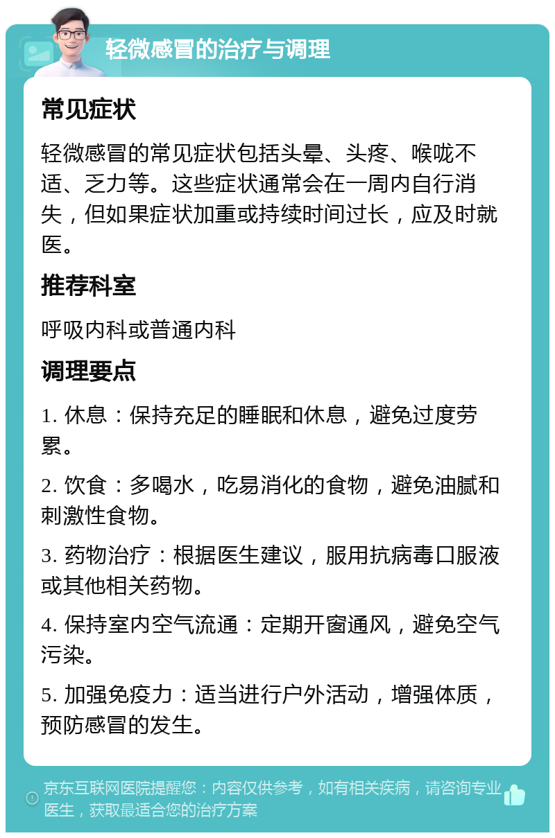 轻微感冒的治疗与调理 常见症状 轻微感冒的常见症状包括头晕、头疼、喉咙不适、乏力等。这些症状通常会在一周内自行消失，但如果症状加重或持续时间过长，应及时就医。 推荐科室 呼吸内科或普通内科 调理要点 1. 休息：保持充足的睡眠和休息，避免过度劳累。 2. 饮食：多喝水，吃易消化的食物，避免油腻和刺激性食物。 3. 药物治疗：根据医生建议，服用抗病毒口服液或其他相关药物。 4. 保持室内空气流通：定期开窗通风，避免空气污染。 5. 加强免疫力：适当进行户外活动，增强体质，预防感冒的发生。