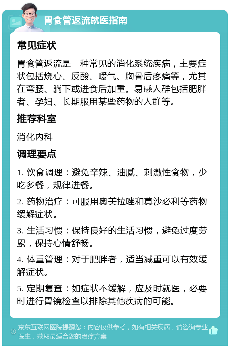 胃食管返流就医指南 常见症状 胃食管返流是一种常见的消化系统疾病，主要症状包括烧心、反酸、嗳气、胸骨后疼痛等，尤其在弯腰、躺下或进食后加重。易感人群包括肥胖者、孕妇、长期服用某些药物的人群等。 推荐科室 消化内科 调理要点 1. 饮食调理：避免辛辣、油腻、刺激性食物，少吃多餐，规律进餐。 2. 药物治疗：可服用奥美拉唑和莫沙必利等药物缓解症状。 3. 生活习惯：保持良好的生活习惯，避免过度劳累，保持心情舒畅。 4. 体重管理：对于肥胖者，适当减重可以有效缓解症状。 5. 定期复查：如症状不缓解，应及时就医，必要时进行胃镜检查以排除其他疾病的可能。