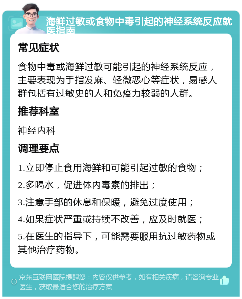 海鲜过敏或食物中毒引起的神经系统反应就医指南 常见症状 食物中毒或海鲜过敏可能引起的神经系统反应，主要表现为手指发麻、轻微恶心等症状，易感人群包括有过敏史的人和免疫力较弱的人群。 推荐科室 神经内科 调理要点 1.立即停止食用海鲜和可能引起过敏的食物； 2.多喝水，促进体内毒素的排出； 3.注意手部的休息和保暖，避免过度使用； 4.如果症状严重或持续不改善，应及时就医； 5.在医生的指导下，可能需要服用抗过敏药物或其他治疗药物。