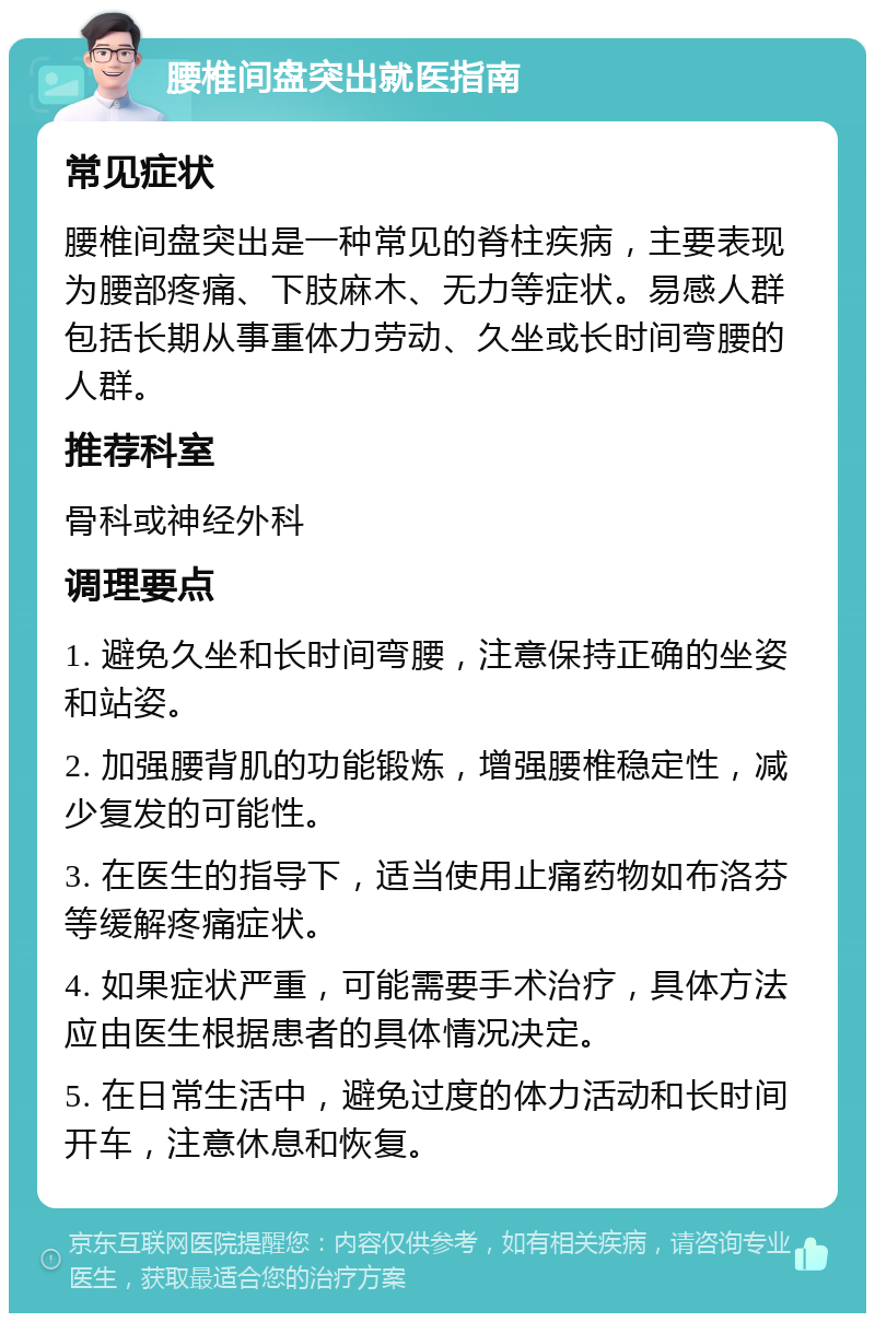 腰椎间盘突出就医指南 常见症状 腰椎间盘突出是一种常见的脊柱疾病，主要表现为腰部疼痛、下肢麻木、无力等症状。易感人群包括长期从事重体力劳动、久坐或长时间弯腰的人群。 推荐科室 骨科或神经外科 调理要点 1. 避免久坐和长时间弯腰，注意保持正确的坐姿和站姿。 2. 加强腰背肌的功能锻炼，增强腰椎稳定性，减少复发的可能性。 3. 在医生的指导下，适当使用止痛药物如布洛芬等缓解疼痛症状。 4. 如果症状严重，可能需要手术治疗，具体方法应由医生根据患者的具体情况决定。 5. 在日常生活中，避免过度的体力活动和长时间开车，注意休息和恢复。