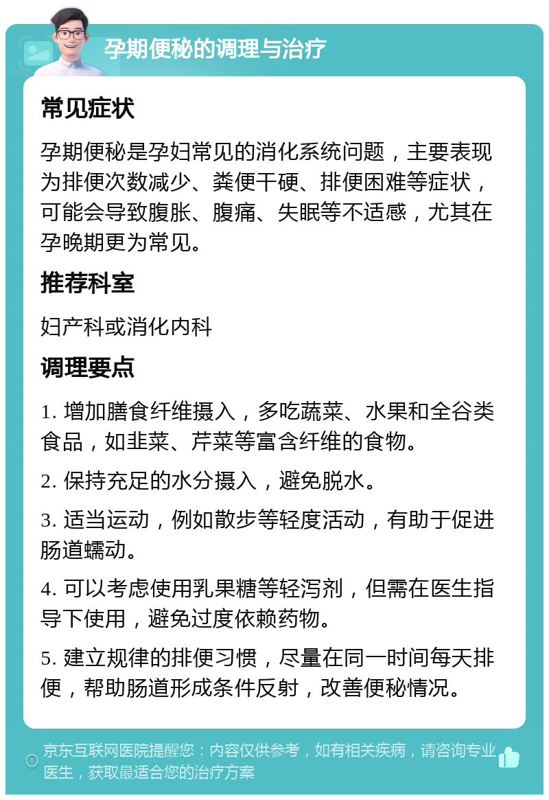 孕期便秘的调理与治疗 常见症状 孕期便秘是孕妇常见的消化系统问题，主要表现为排便次数减少、粪便干硬、排便困难等症状，可能会导致腹胀、腹痛、失眠等不适感，尤其在孕晚期更为常见。 推荐科室 妇产科或消化内科 调理要点 1. 增加膳食纤维摄入，多吃蔬菜、水果和全谷类食品，如韭菜、芹菜等富含纤维的食物。 2. 保持充足的水分摄入，避免脱水。 3. 适当运动，例如散步等轻度活动，有助于促进肠道蠕动。 4. 可以考虑使用乳果糖等轻泻剂，但需在医生指导下使用，避免过度依赖药物。 5. 建立规律的排便习惯，尽量在同一时间每天排便，帮助肠道形成条件反射，改善便秘情况。