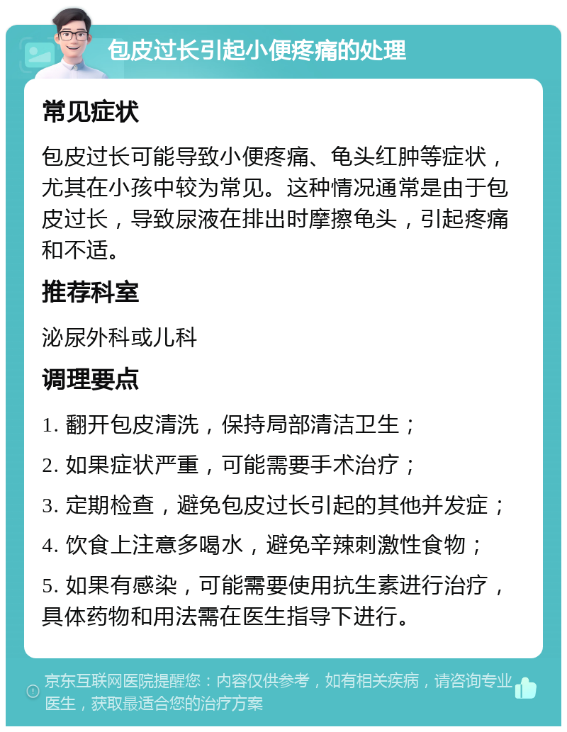 包皮过长引起小便疼痛的处理 常见症状 包皮过长可能导致小便疼痛、龟头红肿等症状，尤其在小孩中较为常见。这种情况通常是由于包皮过长，导致尿液在排出时摩擦龟头，引起疼痛和不适。 推荐科室 泌尿外科或儿科 调理要点 1. 翻开包皮清洗，保持局部清洁卫生； 2. 如果症状严重，可能需要手术治疗； 3. 定期检查，避免包皮过长引起的其他并发症； 4. 饮食上注意多喝水，避免辛辣刺激性食物； 5. 如果有感染，可能需要使用抗生素进行治疗，具体药物和用法需在医生指导下进行。