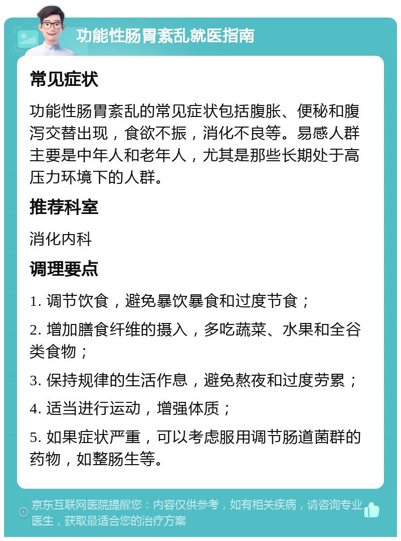 功能性肠胃紊乱就医指南 常见症状 功能性肠胃紊乱的常见症状包括腹胀、便秘和腹泻交替出现，食欲不振，消化不良等。易感人群主要是中年人和老年人，尤其是那些长期处于高压力环境下的人群。 推荐科室 消化内科 调理要点 1. 调节饮食，避免暴饮暴食和过度节食； 2. 增加膳食纤维的摄入，多吃蔬菜、水果和全谷类食物； 3. 保持规律的生活作息，避免熬夜和过度劳累； 4. 适当进行运动，增强体质； 5. 如果症状严重，可以考虑服用调节肠道菌群的药物，如整肠生等。