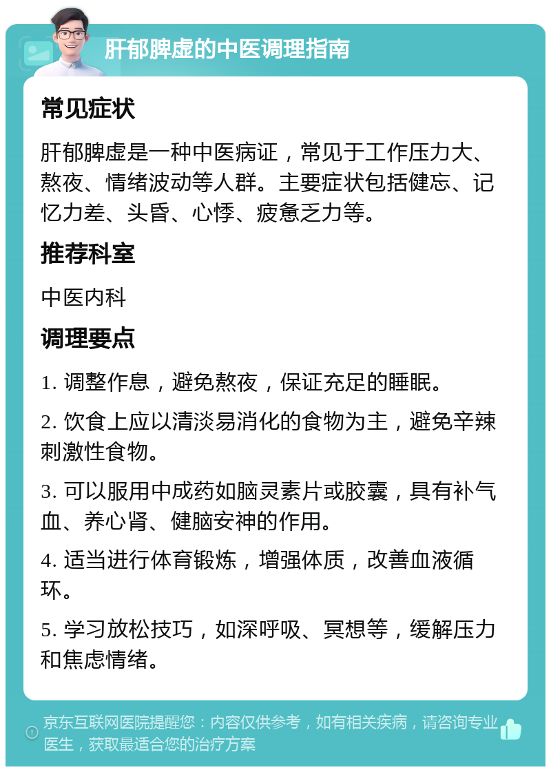 肝郁脾虚的中医调理指南 常见症状 肝郁脾虚是一种中医病证，常见于工作压力大、熬夜、情绪波动等人群。主要症状包括健忘、记忆力差、头昏、心悸、疲惫乏力等。 推荐科室 中医内科 调理要点 1. 调整作息，避免熬夜，保证充足的睡眠。 2. 饮食上应以清淡易消化的食物为主，避免辛辣刺激性食物。 3. 可以服用中成药如脑灵素片或胶囊，具有补气血、养心肾、健脑安神的作用。 4. 适当进行体育锻炼，增强体质，改善血液循环。 5. 学习放松技巧，如深呼吸、冥想等，缓解压力和焦虑情绪。