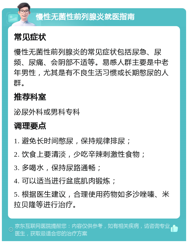 慢性无菌性前列腺炎就医指南 常见症状 慢性无菌性前列腺炎的常见症状包括尿急、尿频、尿痛、会阴部不适等。易感人群主要是中老年男性，尤其是有不良生活习惯或长期憋尿的人群。 推荐科室 泌尿外科或男科专科 调理要点 1. 避免长时间憋尿，保持规律排尿； 2. 饮食上要清淡，少吃辛辣刺激性食物； 3. 多喝水，保持尿路通畅； 4. 可以适当进行盆底肌肉锻炼； 5. 根据医生建议，合理使用药物如多沙唑嗪、米拉贝隆等进行治疗。