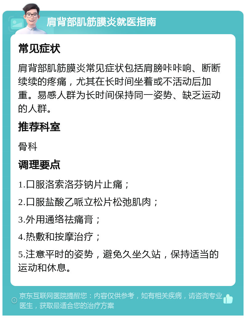 肩背部肌筋膜炎就医指南 常见症状 肩背部肌筋膜炎常见症状包括肩膀咔咔响、断断续续的疼痛，尤其在长时间坐着或不活动后加重。易感人群为长时间保持同一姿势、缺乏运动的人群。 推荐科室 骨科 调理要点 1.口服洛索洛芬钠片止痛； 2.口服盐酸乙哌立松片松弛肌肉； 3.外用通络祛痛膏； 4.热敷和按摩治疗； 5.注意平时的姿势，避免久坐久站，保持适当的运动和休息。