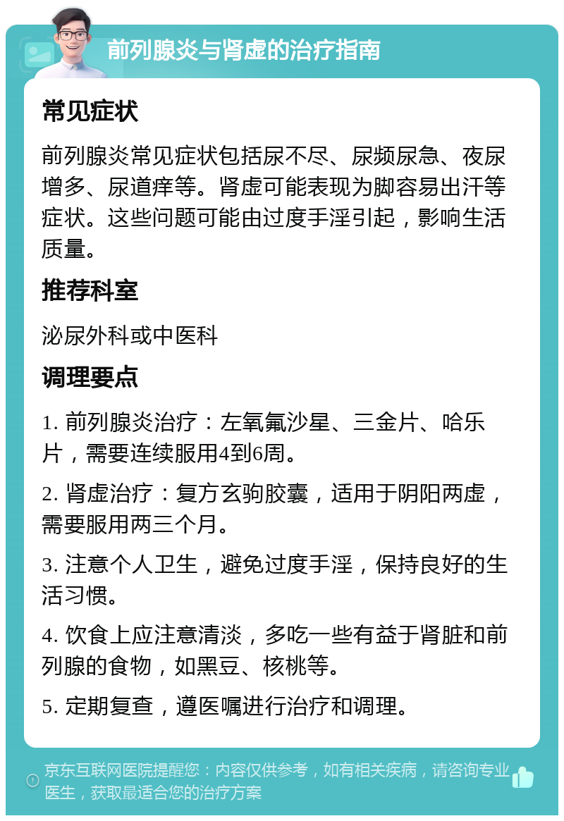 前列腺炎与肾虚的治疗指南 常见症状 前列腺炎常见症状包括尿不尽、尿频尿急、夜尿增多、尿道痒等。肾虚可能表现为脚容易出汗等症状。这些问题可能由过度手淫引起，影响生活质量。 推荐科室 泌尿外科或中医科 调理要点 1. 前列腺炎治疗：左氧氟沙星、三金片、哈乐片，需要连续服用4到6周。 2. 肾虚治疗：复方玄驹胶囊，适用于阴阳两虚，需要服用两三个月。 3. 注意个人卫生，避免过度手淫，保持良好的生活习惯。 4. 饮食上应注意清淡，多吃一些有益于肾脏和前列腺的食物，如黑豆、核桃等。 5. 定期复查，遵医嘱进行治疗和调理。