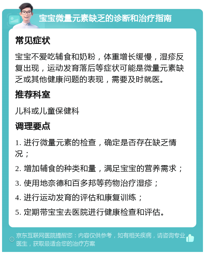 宝宝微量元素缺乏的诊断和治疗指南 常见症状 宝宝不爱吃辅食和奶粉，体重增长缓慢，湿疹反复出现，运动发育落后等症状可能是微量元素缺乏或其他健康问题的表现，需要及时就医。 推荐科室 儿科或儿童保健科 调理要点 1. 进行微量元素的检查，确定是否存在缺乏情况； 2. 增加辅食的种类和量，满足宝宝的营养需求； 3. 使用地奈德和百多邦等药物治疗湿疹； 4. 进行运动发育的评估和康复训练； 5. 定期带宝宝去医院进行健康检查和评估。