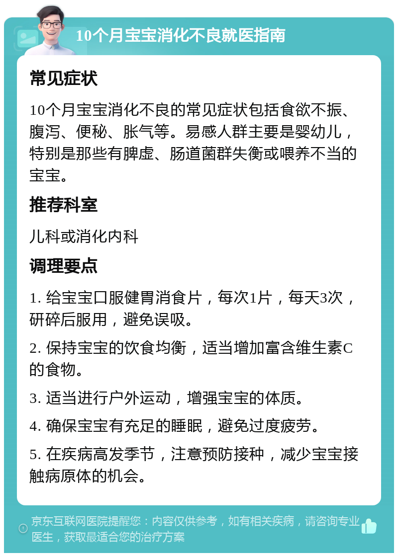 10个月宝宝消化不良就医指南 常见症状 10个月宝宝消化不良的常见症状包括食欲不振、腹泻、便秘、胀气等。易感人群主要是婴幼儿，特别是那些有脾虚、肠道菌群失衡或喂养不当的宝宝。 推荐科室 儿科或消化内科 调理要点 1. 给宝宝口服健胃消食片，每次1片，每天3次，研碎后服用，避免误吸。 2. 保持宝宝的饮食均衡，适当增加富含维生素C的食物。 3. 适当进行户外运动，增强宝宝的体质。 4. 确保宝宝有充足的睡眠，避免过度疲劳。 5. 在疾病高发季节，注意预防接种，减少宝宝接触病原体的机会。