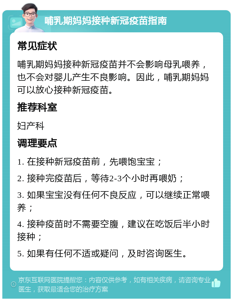 哺乳期妈妈接种新冠疫苗指南 常见症状 哺乳期妈妈接种新冠疫苗并不会影响母乳喂养，也不会对婴儿产生不良影响。因此，哺乳期妈妈可以放心接种新冠疫苗。 推荐科室 妇产科 调理要点 1. 在接种新冠疫苗前，先喂饱宝宝； 2. 接种完疫苗后，等待2-3个小时再喂奶； 3. 如果宝宝没有任何不良反应，可以继续正常喂养； 4. 接种疫苗时不需要空腹，建议在吃饭后半小时接种； 5. 如果有任何不适或疑问，及时咨询医生。