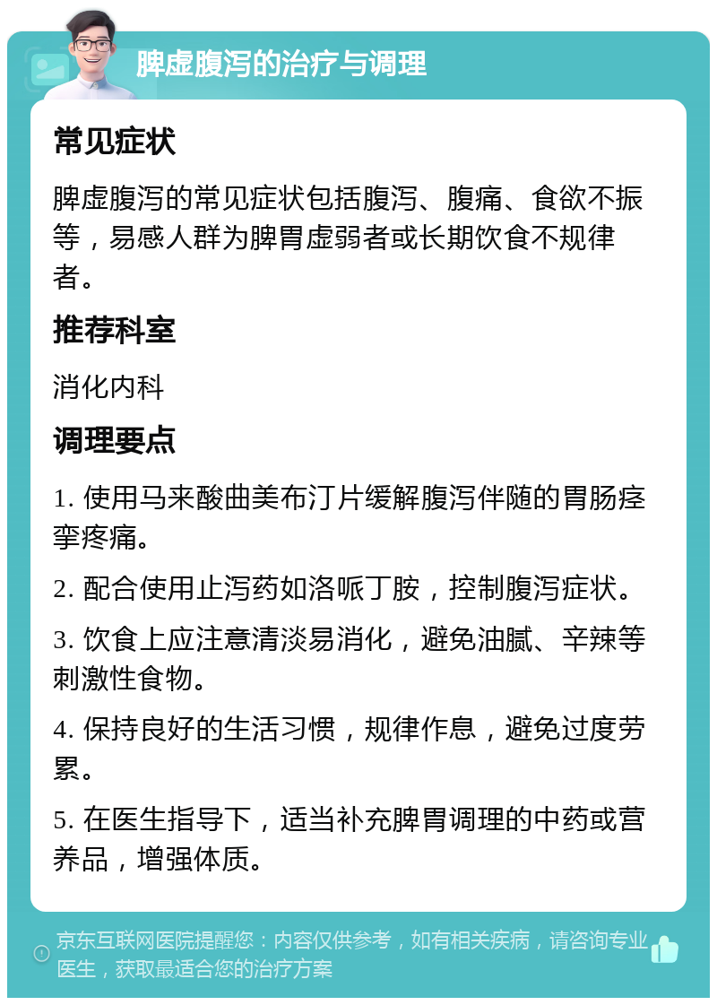 脾虚腹泻的治疗与调理 常见症状 脾虚腹泻的常见症状包括腹泻、腹痛、食欲不振等，易感人群为脾胃虚弱者或长期饮食不规律者。 推荐科室 消化内科 调理要点 1. 使用马来酸曲美布汀片缓解腹泻伴随的胃肠痉挛疼痛。 2. 配合使用止泻药如洛哌丁胺，控制腹泻症状。 3. 饮食上应注意清淡易消化，避免油腻、辛辣等刺激性食物。 4. 保持良好的生活习惯，规律作息，避免过度劳累。 5. 在医生指导下，适当补充脾胃调理的中药或营养品，增强体质。