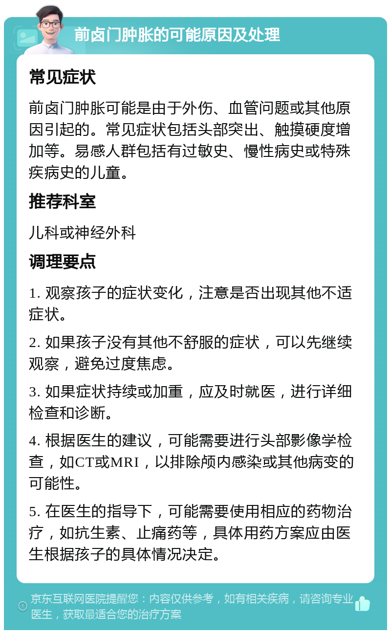 前卤门肿胀的可能原因及处理 常见症状 前卤门肿胀可能是由于外伤、血管问题或其他原因引起的。常见症状包括头部突出、触摸硬度增加等。易感人群包括有过敏史、慢性病史或特殊疾病史的儿童。 推荐科室 儿科或神经外科 调理要点 1. 观察孩子的症状变化，注意是否出现其他不适症状。 2. 如果孩子没有其他不舒服的症状，可以先继续观察，避免过度焦虑。 3. 如果症状持续或加重，应及时就医，进行详细检查和诊断。 4. 根据医生的建议，可能需要进行头部影像学检查，如CT或MRI，以排除颅内感染或其他病变的可能性。 5. 在医生的指导下，可能需要使用相应的药物治疗，如抗生素、止痛药等，具体用药方案应由医生根据孩子的具体情况决定。