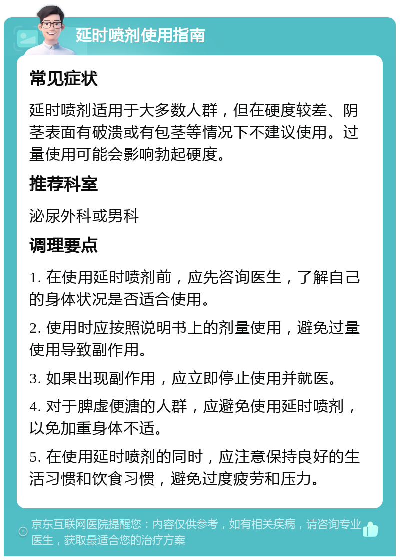 延时喷剂使用指南 常见症状 延时喷剂适用于大多数人群，但在硬度较差、阴茎表面有破溃或有包茎等情况下不建议使用。过量使用可能会影响勃起硬度。 推荐科室 泌尿外科或男科 调理要点 1. 在使用延时喷剂前，应先咨询医生，了解自己的身体状况是否适合使用。 2. 使用时应按照说明书上的剂量使用，避免过量使用导致副作用。 3. 如果出现副作用，应立即停止使用并就医。 4. 对于脾虚便溏的人群，应避免使用延时喷剂，以免加重身体不适。 5. 在使用延时喷剂的同时，应注意保持良好的生活习惯和饮食习惯，避免过度疲劳和压力。