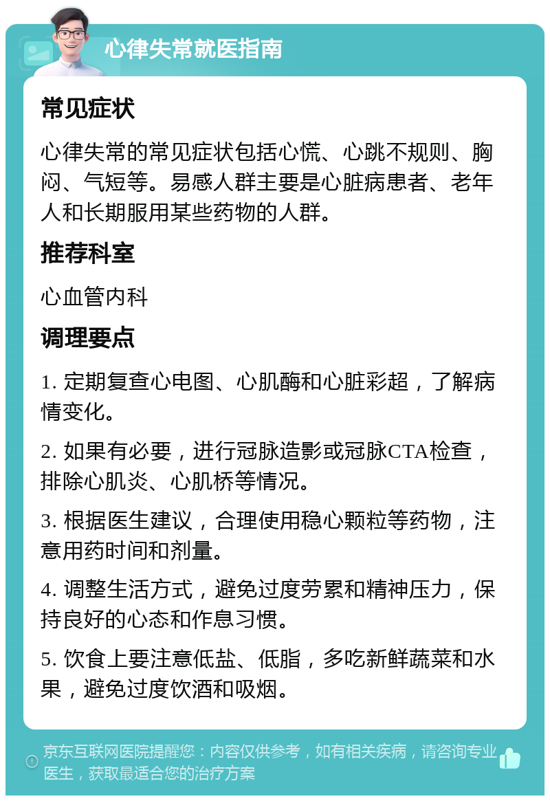 心律失常就医指南 常见症状 心律失常的常见症状包括心慌、心跳不规则、胸闷、气短等。易感人群主要是心脏病患者、老年人和长期服用某些药物的人群。 推荐科室 心血管内科 调理要点 1. 定期复查心电图、心肌酶和心脏彩超，了解病情变化。 2. 如果有必要，进行冠脉造影或冠脉CTA检查，排除心肌炎、心肌桥等情况。 3. 根据医生建议，合理使用稳心颗粒等药物，注意用药时间和剂量。 4. 调整生活方式，避免过度劳累和精神压力，保持良好的心态和作息习惯。 5. 饮食上要注意低盐、低脂，多吃新鲜蔬菜和水果，避免过度饮酒和吸烟。