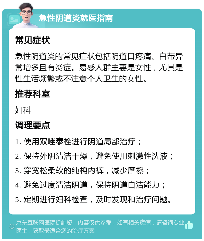 急性阴道炎就医指南 常见症状 急性阴道炎的常见症状包括阴道口疼痛、白带异常增多且有炎症。易感人群主要是女性，尤其是性生活频繁或不注意个人卫生的女性。 推荐科室 妇科 调理要点 1. 使用双唑泰栓进行阴道局部治疗； 2. 保持外阴清洁干燥，避免使用刺激性洗液； 3. 穿宽松柔软的纯棉内裤，减少摩擦； 4. 避免过度清洁阴道，保持阴道自洁能力； 5. 定期进行妇科检查，及时发现和治疗问题。