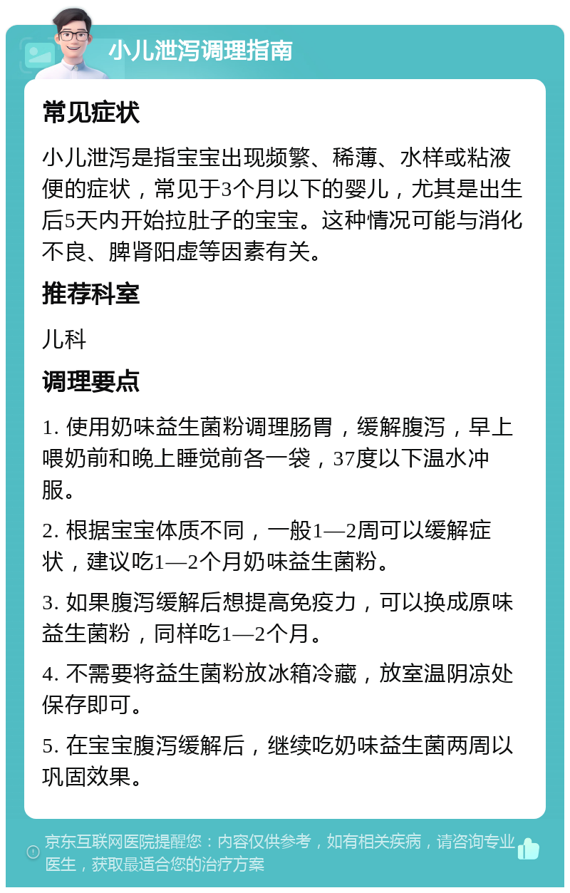 小儿泄泻调理指南 常见症状 小儿泄泻是指宝宝出现频繁、稀薄、水样或粘液便的症状，常见于3个月以下的婴儿，尤其是出生后5天内开始拉肚子的宝宝。这种情况可能与消化不良、脾肾阳虚等因素有关。 推荐科室 儿科 调理要点 1. 使用奶味益生菌粉调理肠胃，缓解腹泻，早上喂奶前和晚上睡觉前各一袋，37度以下温水冲服。 2. 根据宝宝体质不同，一般1—2周可以缓解症状，建议吃1—2个月奶味益生菌粉。 3. 如果腹泻缓解后想提高免疫力，可以换成原味益生菌粉，同样吃1—2个月。 4. 不需要将益生菌粉放冰箱冷藏，放室温阴凉处保存即可。 5. 在宝宝腹泻缓解后，继续吃奶味益生菌两周以巩固效果。