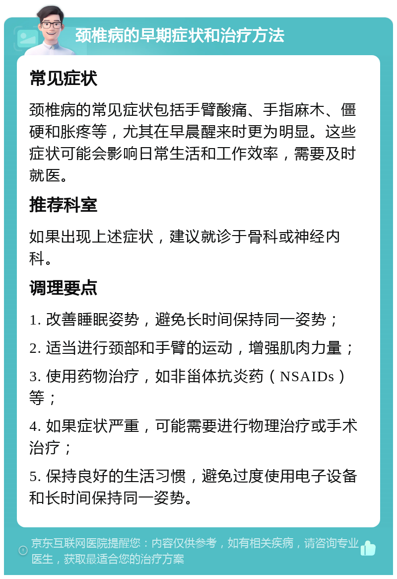 颈椎病的早期症状和治疗方法 常见症状 颈椎病的常见症状包括手臂酸痛、手指麻木、僵硬和胀疼等，尤其在早晨醒来时更为明显。这些症状可能会影响日常生活和工作效率，需要及时就医。 推荐科室 如果出现上述症状，建议就诊于骨科或神经内科。 调理要点 1. 改善睡眠姿势，避免长时间保持同一姿势； 2. 适当进行颈部和手臂的运动，增强肌肉力量； 3. 使用药物治疗，如非甾体抗炎药（NSAIDs）等； 4. 如果症状严重，可能需要进行物理治疗或手术治疗； 5. 保持良好的生活习惯，避免过度使用电子设备和长时间保持同一姿势。