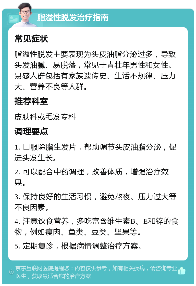 脂溢性脱发治疗指南 常见症状 脂溢性脱发主要表现为头皮油脂分泌过多，导致头发油腻、易脱落，常见于青壮年男性和女性。易感人群包括有家族遗传史、生活不规律、压力大、营养不良等人群。 推荐科室 皮肤科或毛发专科 调理要点 1. 口服除脂生发片，帮助调节头皮油脂分泌，促进头发生长。 2. 可以配合中药调理，改善体质，增强治疗效果。 3. 保持良好的生活习惯，避免熬夜、压力过大等不良因素。 4. 注意饮食营养，多吃富含维生素B、E和锌的食物，例如瘦肉、鱼类、豆类、坚果等。 5. 定期复诊，根据病情调整治疗方案。